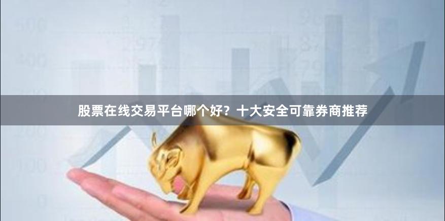 股票在线交易平台哪个好？十大安全可靠券商推荐